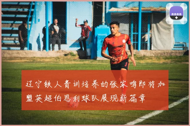 辽宁铁人青训培养的张家鸣即将加盟英超伯恩利球队展现新篇章