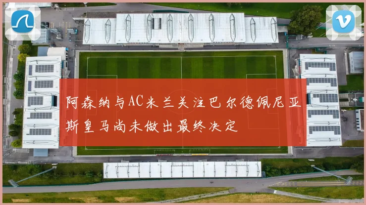 阿森纳与AC米兰关注巴尔德佩尼亚斯皇马尚未做出最终决定