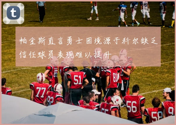 帕金斯直言勇士困境源于科尔缺乏信任球员表现难以提升