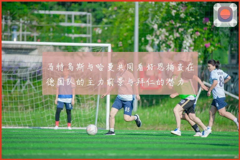 马特乌斯与哈曼共同看好恩梅查在德国队的主力前景与拜仁的潜力
