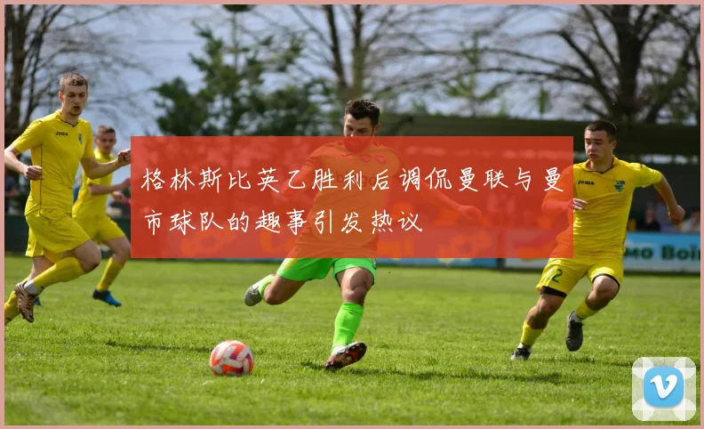 格林斯比英乙胜利后调侃曼联与曼市球队的趣事引发热议