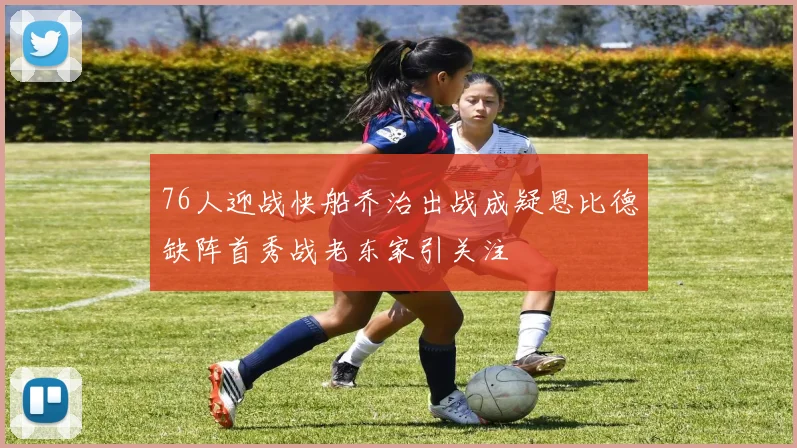 76人迎战快船乔治出战成疑恩比德缺阵首秀战老东家引关注