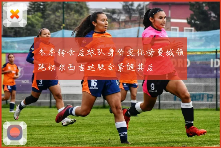 冬季转会后球队身价变化榜曼城领跑切尔西吉达联合紧随其后