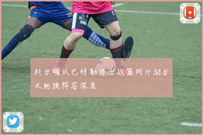 科尔确认巴特勒将出战篮网计划扩大轮换阵容深度