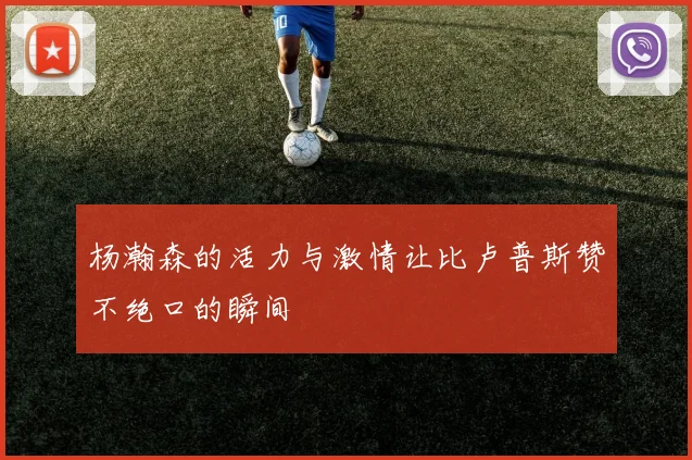 杨瀚森的活力与激情让比卢普斯赞不绝口的瞬间