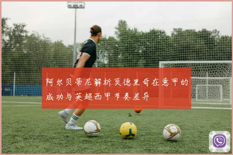 阿尔贝蒂尼解析莫德里奇在意甲的成功与英超西甲节奏差异