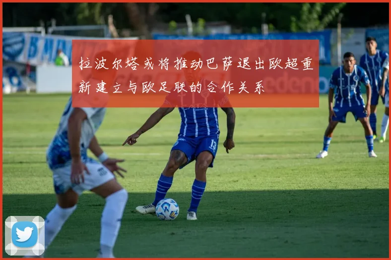 拉波尔塔或将推动巴萨退出欧超重新建立与欧足联的合作关系