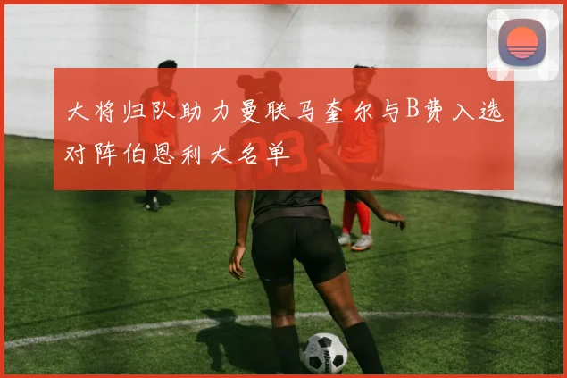 大将归队助力曼联马奎尔与B费入选对阵伯恩利大名单