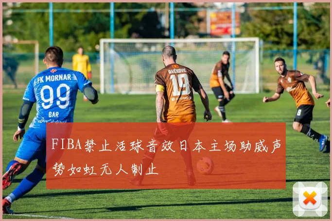 FIBA禁止活球音效日本主场助威声势如虹无人制止
