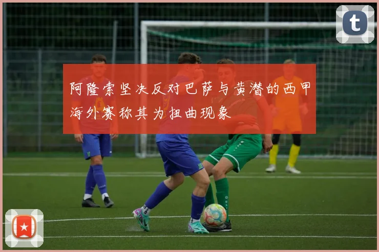 阿隆索坚决反对巴萨与黄潜的西甲海外赛称其为扭曲现象