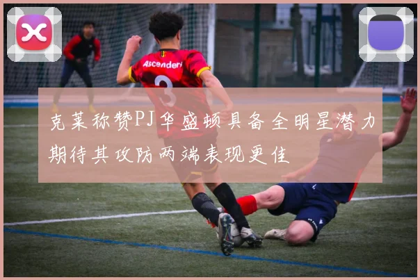 克莱称赞PJ华盛顿具备全明星潜力期待其攻防两端表现更佳