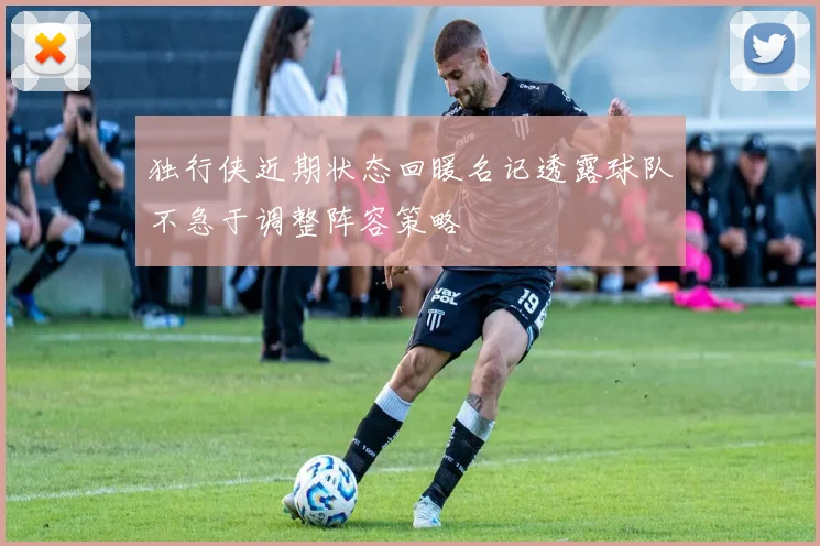 独行侠近期状态回暖名记透露球队不急于调整阵容策略