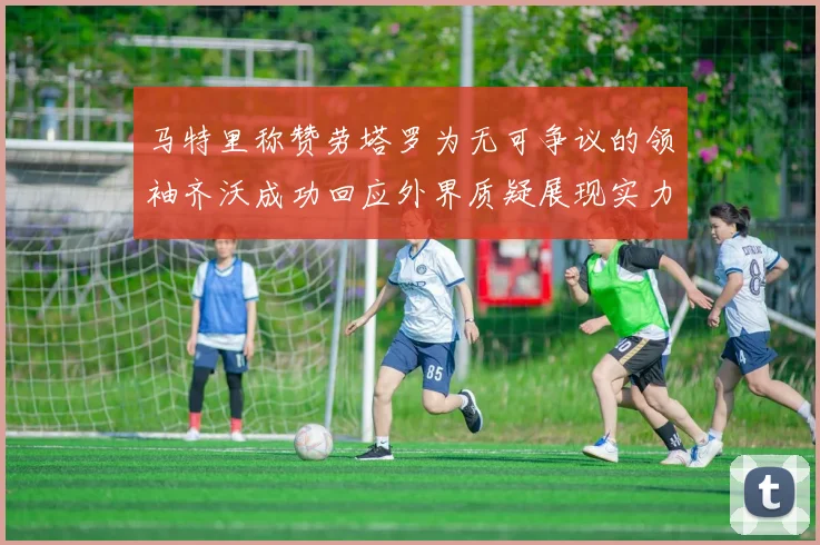 马特里称赞劳塔罗为无可争议的领袖齐沃成功回应外界质疑展现实力