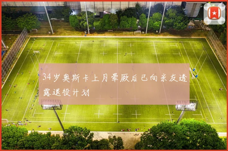 34岁奥斯卡上月晕厥后已向亲友透露退役计划