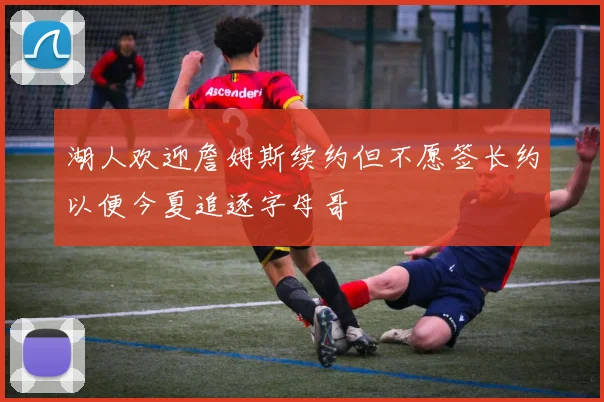 湖人欢迎詹姆斯续约但不愿签长约以便今夏追逐字母哥