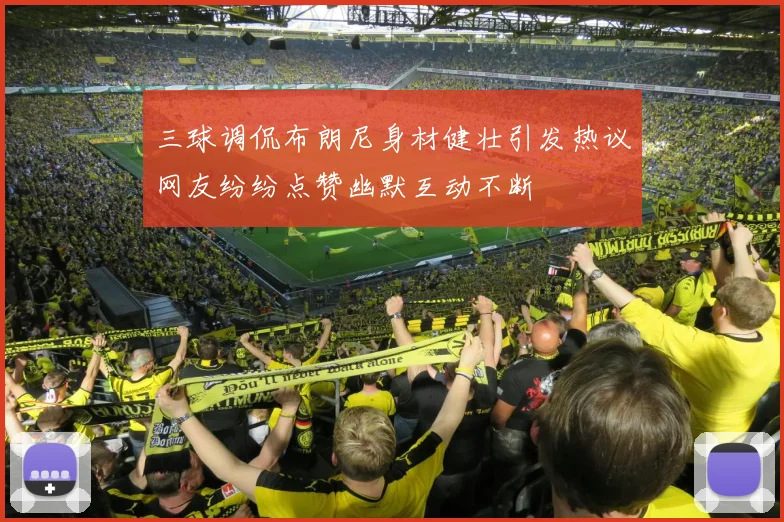 三球调侃布朗尼身材健壮引发热议网友纷纷点赞幽默互动不断