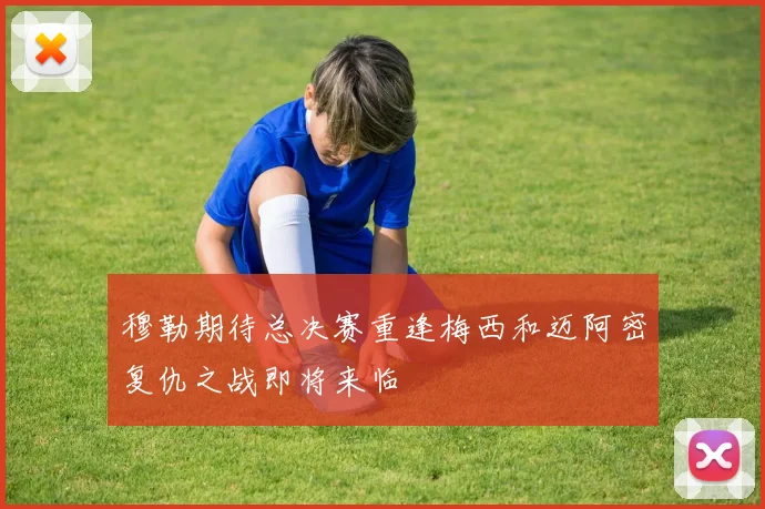 穆勒期待总决赛重逢梅西和迈阿密复仇之战即将来临