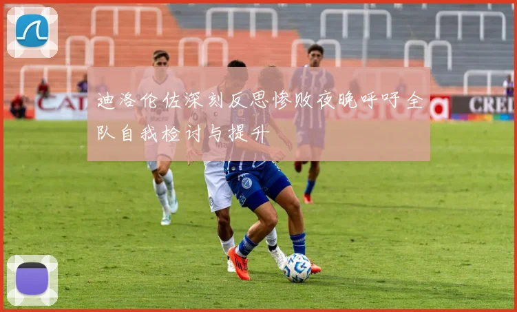 迪洛伦佐深刻反思惨败夜晚呼吁全队自我检讨与提升