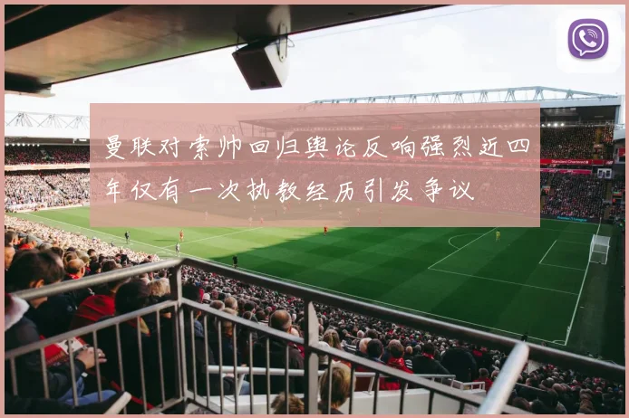 曼联对索帅回归舆论反响强烈近四年仅有一次执教经历引发争议