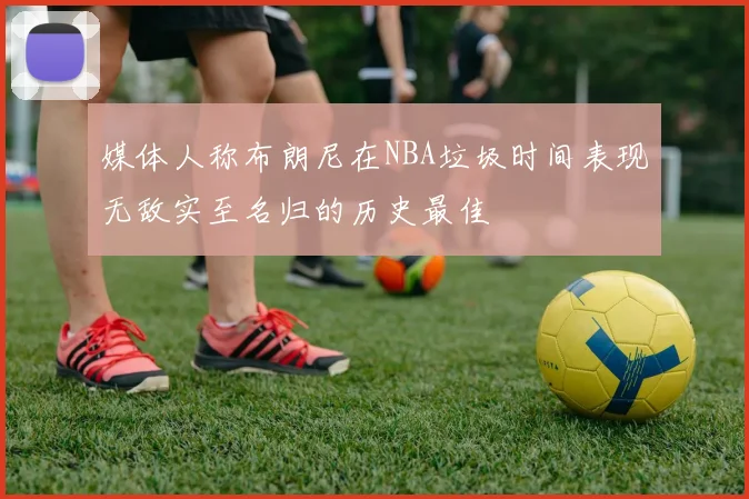 媒体人称布朗尼在NBA垃圾时间表现无敌实至名归的历史最佳