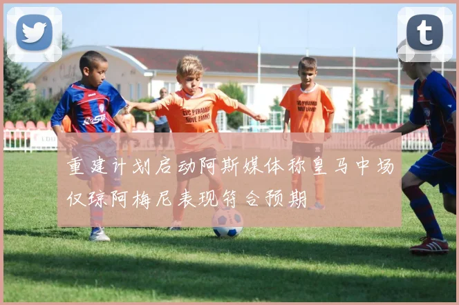 重建计划启动阿斯媒体称皇马中场仅琼阿梅尼表现符合预期