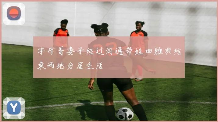 字母哥妻子经过沟通带娃回雅典结束两地分居生活