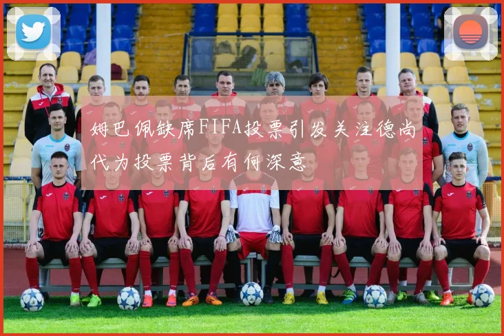 姆巴佩缺席FIFA投票引发关注德尚代为投票背后有何深意