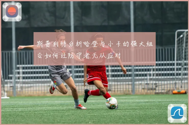 斯普利特分析哈登与小卡的强大组合如何让防守者无从应对
