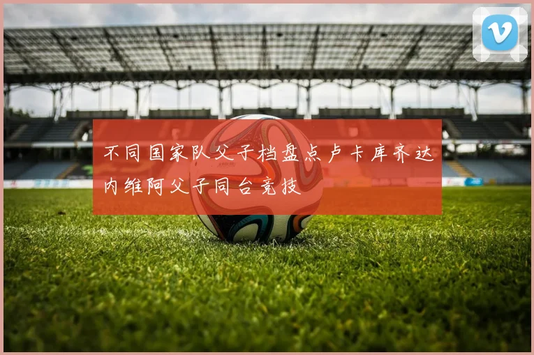 不同国家队父子档盘点卢卡库齐达内维阿父子同台竞技