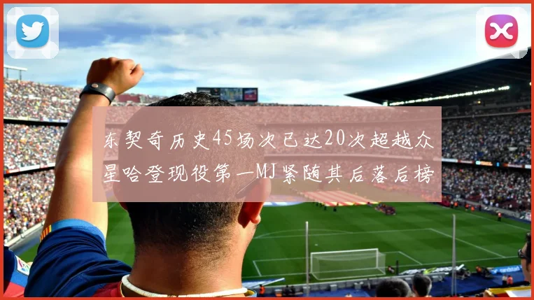 东契奇历史45场次已达20次超越众星哈登现役第一MJ紧随其后落后榜首100场
