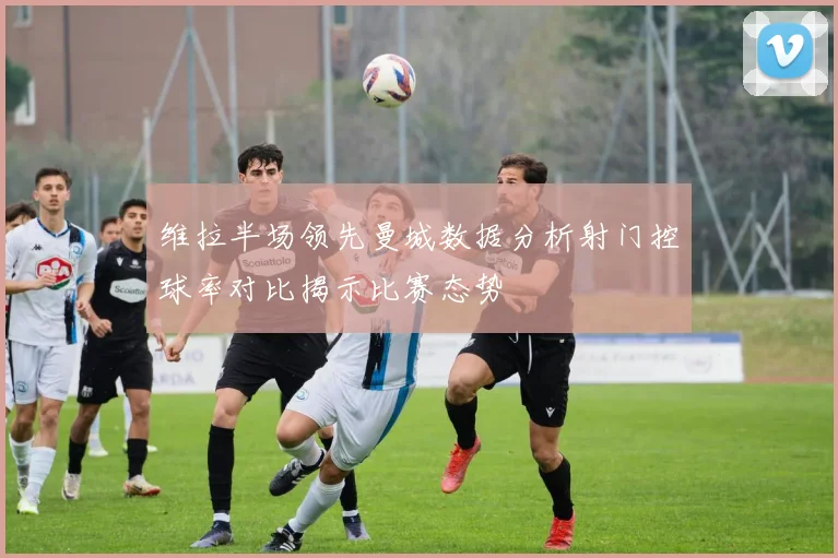 维拉半场领先曼城数据分析射门控球率对比揭示比赛态势