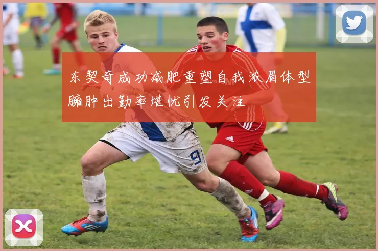 东契奇成功减肥重塑自我浓眉体型臃肿出勤率堪忧引发关注