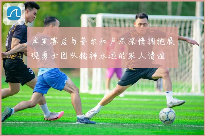 库里赛后与普尔和卢尼深情拥抱展现勇士团队精神永远的家人情谊