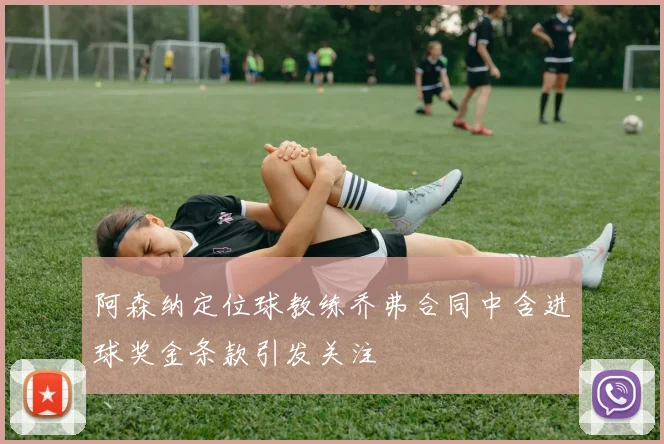 阿森纳定位球教练乔弗合同中含进球奖金条款引发关注
